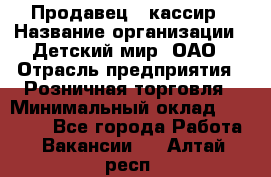 Продавец - кассир › Название организации ­ Детский мир, ОАО › Отрасль предприятия ­ Розничная торговля › Минимальный оклад ­ 25 000 - Все города Работа » Вакансии   . Алтай респ.